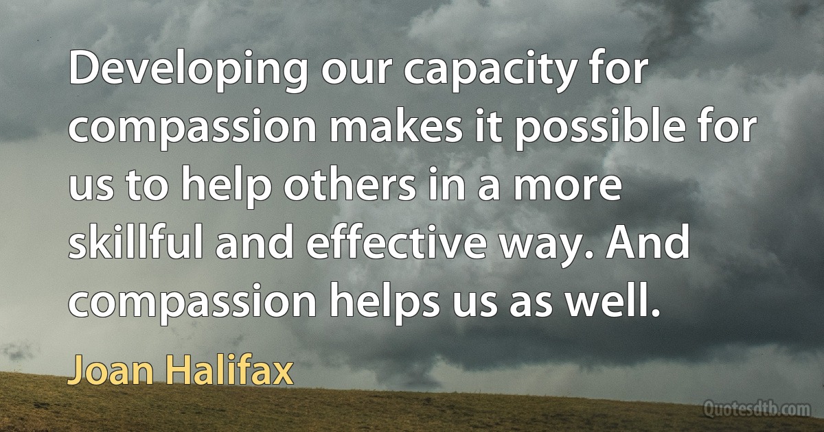 Developing our capacity for compassion makes it possible for us to help others in a more skillful and effective way. And compassion helps us as well. (Joan Halifax)