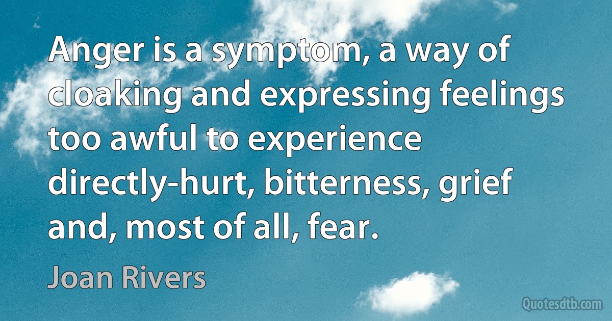 Anger is a symptom, a way of cloaking and expressing feelings too awful to experience directly-hurt, bitterness, grief and, most of all, fear. (Joan Rivers)