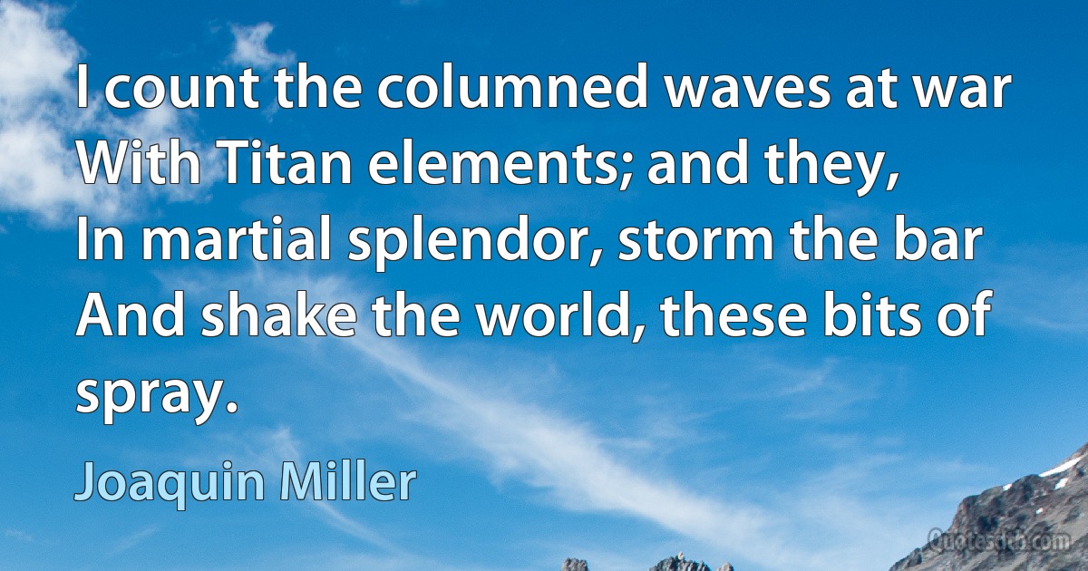 I count the columned waves at war
With Titan elements; and they,
In martial splendor, storm the bar
And shake the world, these bits of spray. (Joaquin Miller)