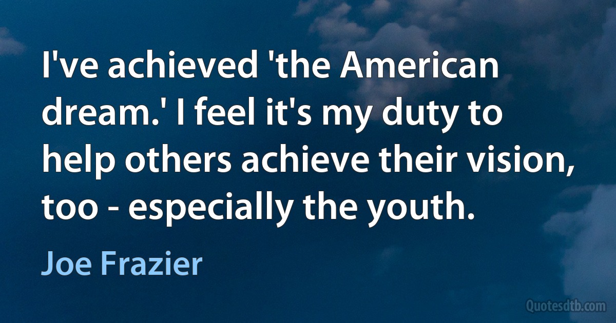 I've achieved 'the American dream.' I feel it's my duty to help others achieve their vision, too - especially the youth. (Joe Frazier)