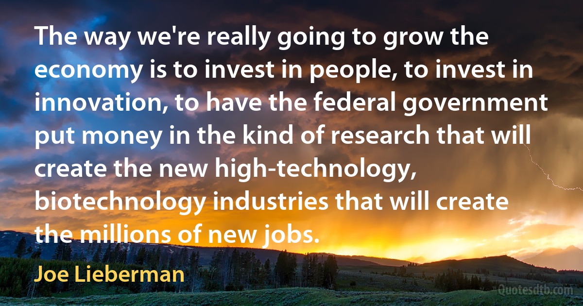 The way we're really going to grow the economy is to invest in people, to invest in innovation, to have the federal government put money in the kind of research that will create the new high-technology, biotechnology industries that will create the millions of new jobs. (Joe Lieberman)