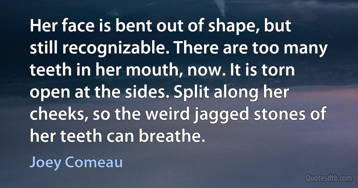 Her face is bent out of shape, but still recognizable. There are too many teeth in her mouth, now. It is torn open at the sides. Split along her cheeks, so the weird jagged stones of her teeth can breathe. (Joey Comeau)