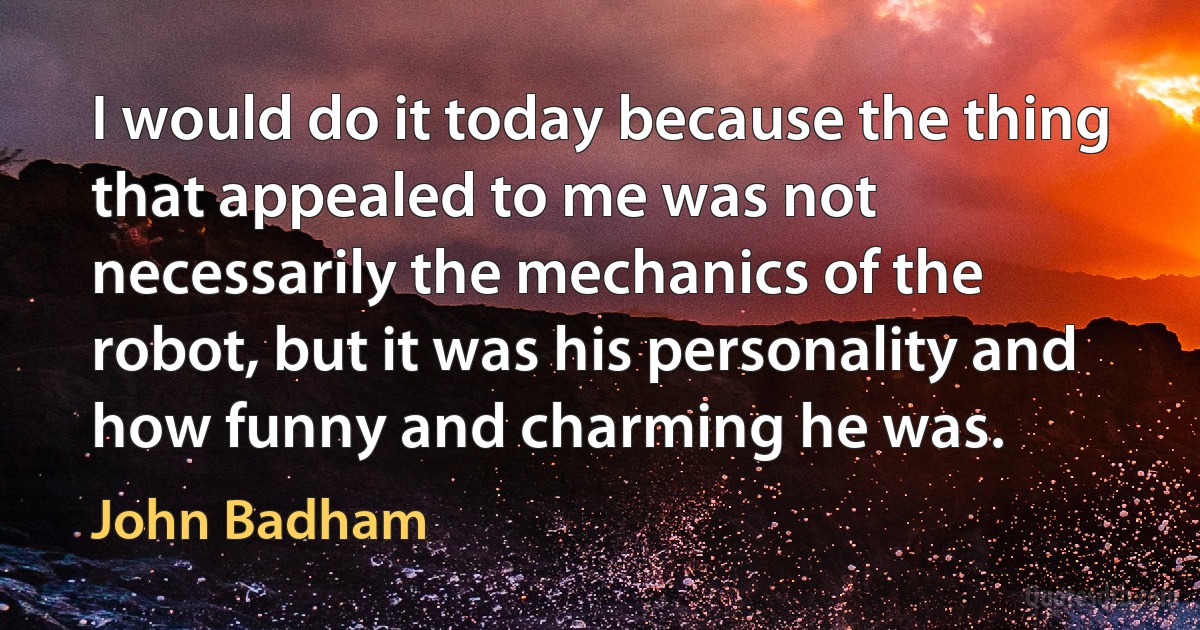 I would do it today because the thing that appealed to me was not necessarily the mechanics of the robot, but it was his personality and how funny and charming he was. (John Badham)