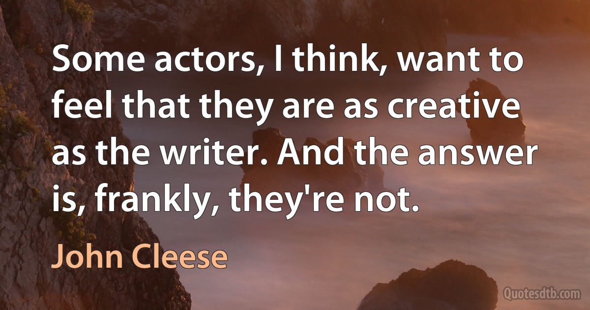 Some actors, I think, want to feel that they are as creative as the writer. And the answer is, frankly, they're not. (John Cleese)