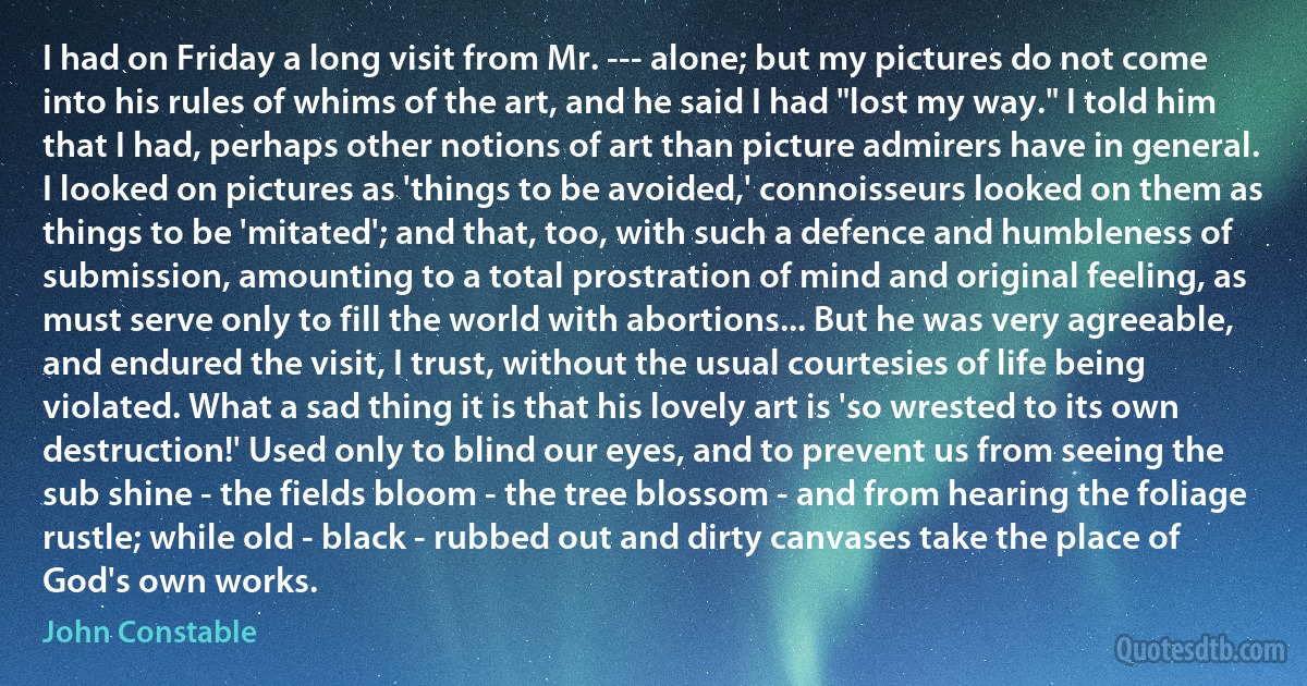 I had on Friday a long visit from Mr. --- alone; but my pictures do not come into his rules of whims of the art, and he said I had "lost my way." I told him that I had, perhaps other notions of art than picture admirers have in general. I looked on pictures as 'things to be avoided,' connoisseurs looked on them as things to be 'mitated'; and that, too, with such a defence and humbleness of submission, amounting to a total prostration of mind and original feeling, as must serve only to fill the world with abortions... But he was very agreeable, and endured the visit, I trust, without the usual courtesies of life being violated. What a sad thing it is that his lovely art is 'so wrested to its own destruction!' Used only to blind our eyes, and to prevent us from seeing the sub shine - the fields bloom - the tree blossom - and from hearing the foliage rustle; while old - black - rubbed out and dirty canvases take the place of God's own works. (John Constable)