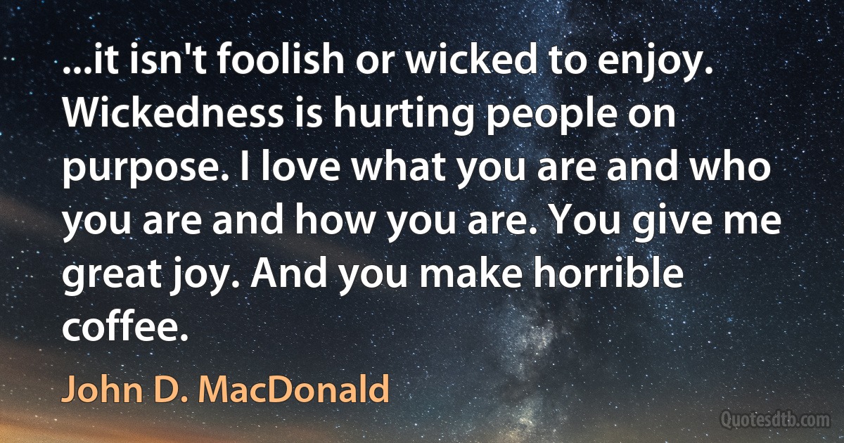 ...it isn't foolish or wicked to enjoy. Wickedness is hurting people on purpose. I love what you are and who you are and how you are. You give me great joy. And you make horrible coffee. (John D. MacDonald)