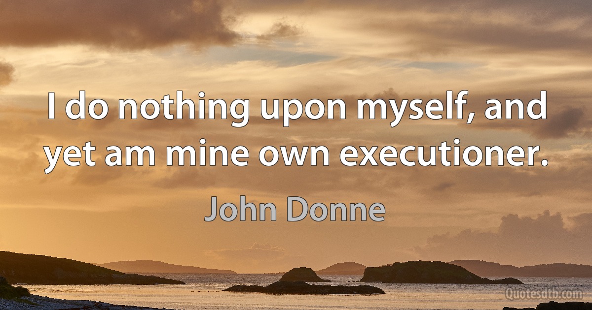 I do nothing upon myself, and yet am mine own executioner. (John Donne)