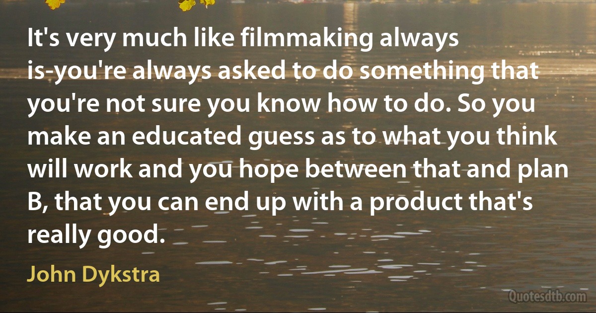 It's very much like filmmaking always is-you're always asked to do something that you're not sure you know how to do. So you make an educated guess as to what you think will work and you hope between that and plan B, that you can end up with a product that's really good. (John Dykstra)