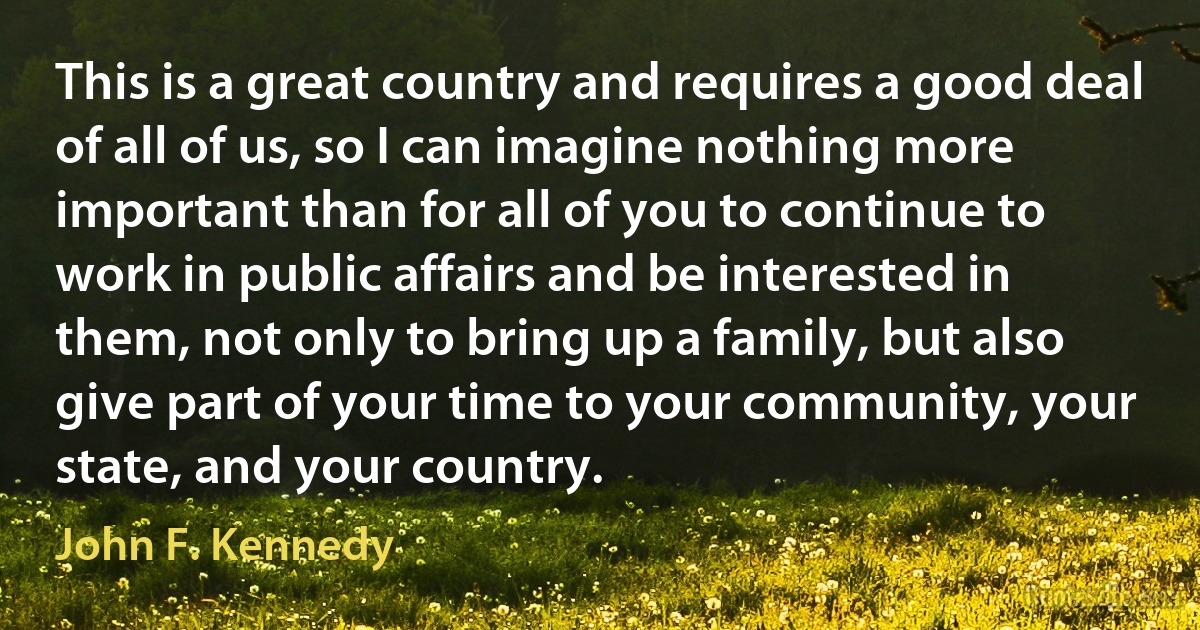 This is a great country and requires a good deal of all of us, so I can imagine nothing more important than for all of you to continue to work in public affairs and be interested in them, not only to bring up a family, but also give part of your time to your community, your state, and your country. (John F. Kennedy)