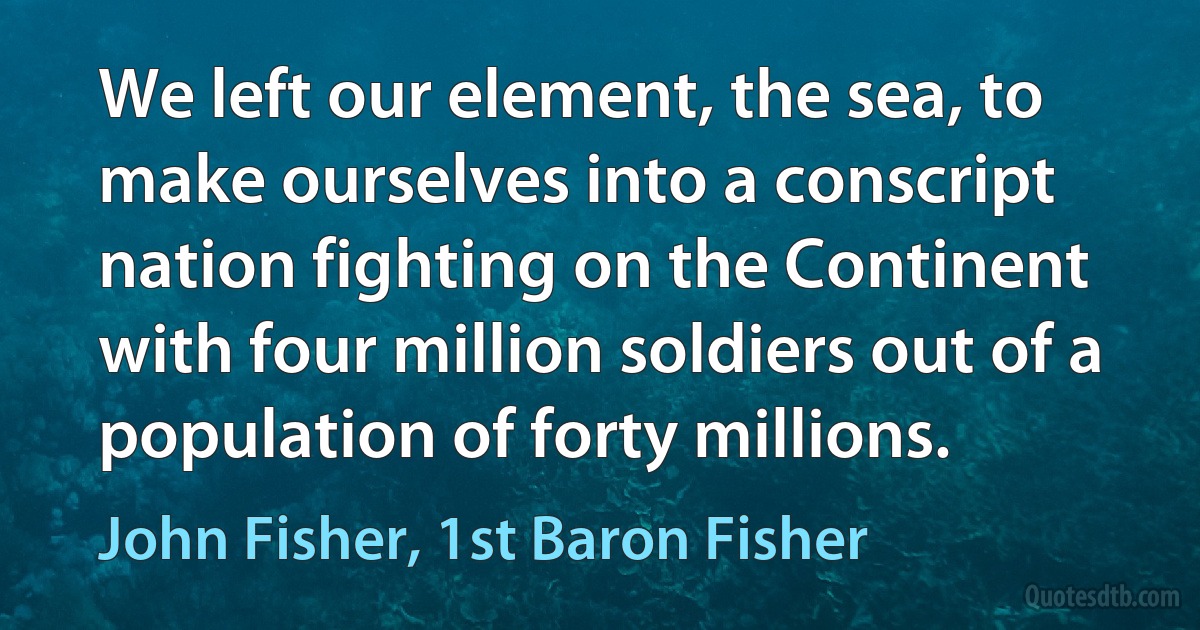 We left our element, the sea, to make ourselves into a conscript nation fighting on the Continent with four million soldiers out of a population of forty millions. (John Fisher, 1st Baron Fisher)