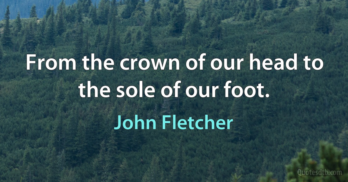 From the crown of our head to the sole of our foot. (John Fletcher)