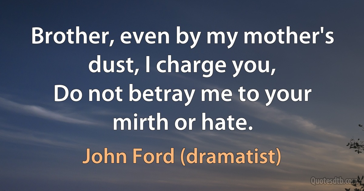 Brother, even by my mother's dust, I charge you,
Do not betray me to your mirth or hate. (John Ford (dramatist))