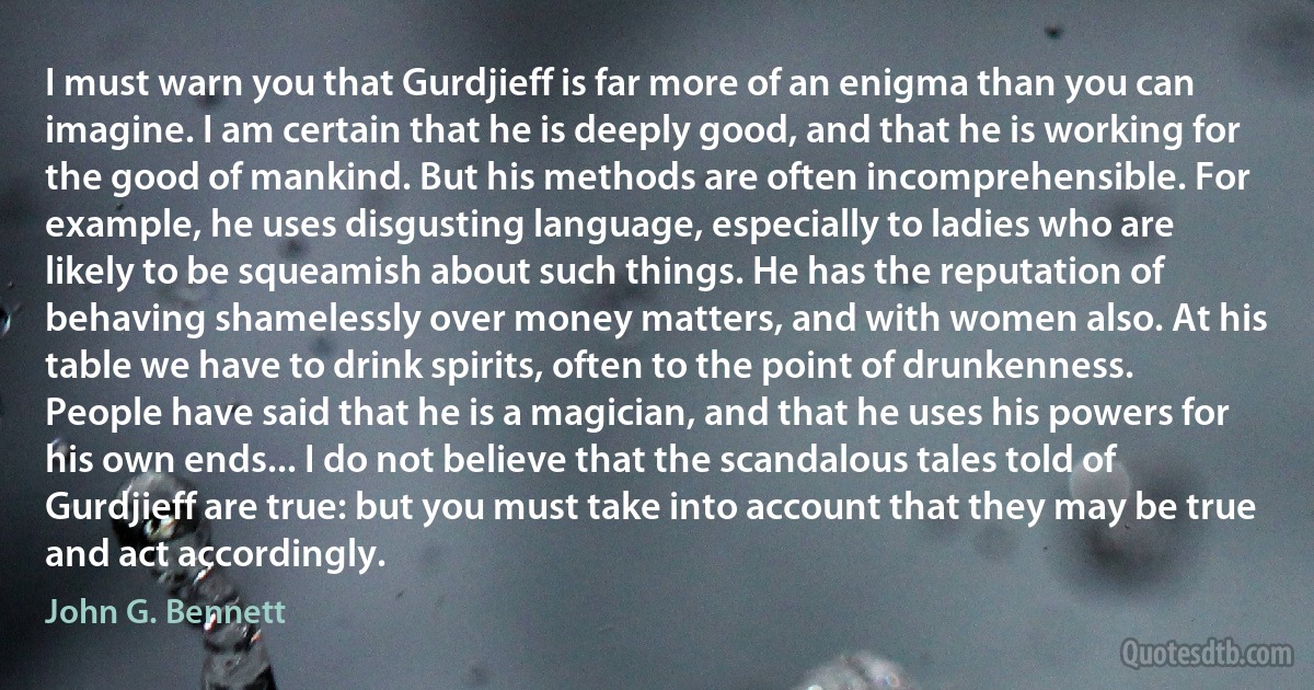 I must warn you that Gurdjieff is far more of an enigma than you can imagine. I am certain that he is deeply good, and that he is working for the good of mankind. But his methods are often incomprehensible. For example, he uses disgusting language, especially to ladies who are likely to be squeamish about such things. He has the reputation of behaving shamelessly over money matters, and with women also. At his table we have to drink spirits, often to the point of drunkenness. People have said that he is a magician, and that he uses his powers for his own ends... I do not believe that the scandalous tales told of Gurdjieff are true: but you must take into account that they may be true and act accordingly. (John G. Bennett)