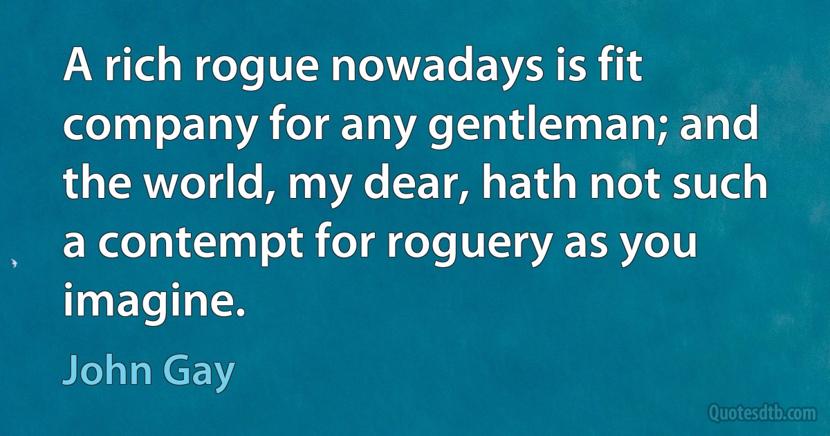 A rich rogue nowadays is fit company for any gentleman; and the world, my dear, hath not such a contempt for roguery as you imagine. (John Gay)