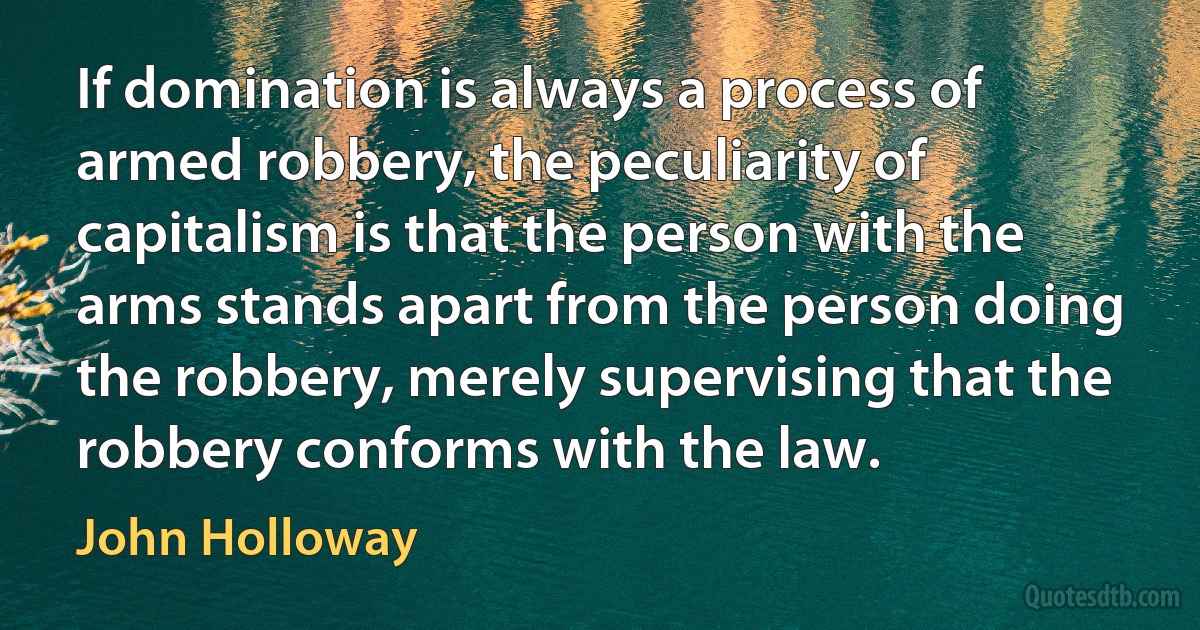 If domination is always a process of armed robbery, the peculiarity of capitalism is that the person with the arms stands apart from the person doing the robbery, merely supervising that the robbery conforms with the law. (John Holloway)