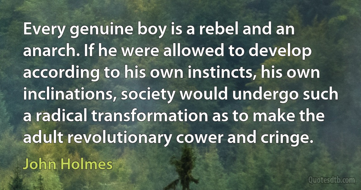 Every genuine boy is a rebel and an anarch. If he were allowed to develop according to his own instincts, his own inclinations, society would undergo such a radical transformation as to make the adult revolutionary cower and cringe. (John Holmes)