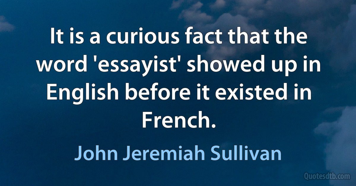 It is a curious fact that the word 'essayist' showed up in English before it existed in French. (John Jeremiah Sullivan)