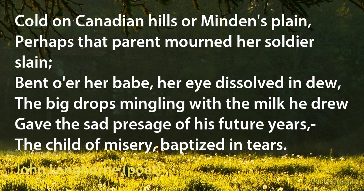 Cold on Canadian hills or Minden's plain,
Perhaps that parent mourned her soldier slain;
Bent o'er her babe, her eye dissolved in dew,
The big drops mingling with the milk he drew
Gave the sad presage of his future years,-
The child of misery, baptized in tears. (John Langhorne (poet))