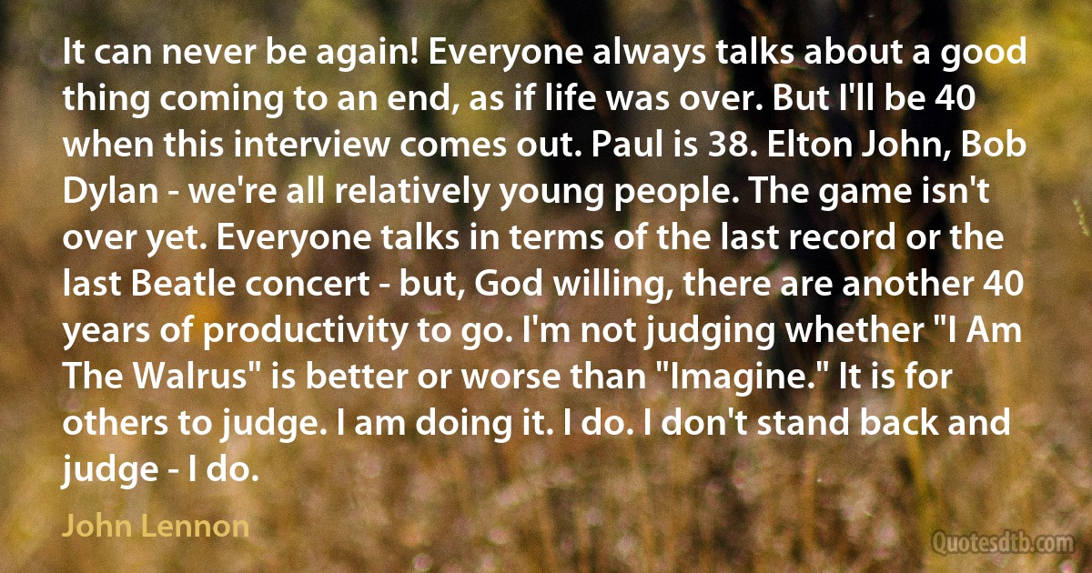 It can never be again! Everyone always talks about a good thing coming to an end, as if life was over. But I'll be 40 when this interview comes out. Paul is 38. Elton John, Bob Dylan - we're all relatively young people. The game isn't over yet. Everyone talks in terms of the last record or the last Beatle concert - but, God willing, there are another 40 years of productivity to go. I'm not judging whether "I Am The Walrus" is better or worse than "Imagine." It is for others to judge. I am doing it. I do. I don't stand back and judge - I do. (John Lennon)