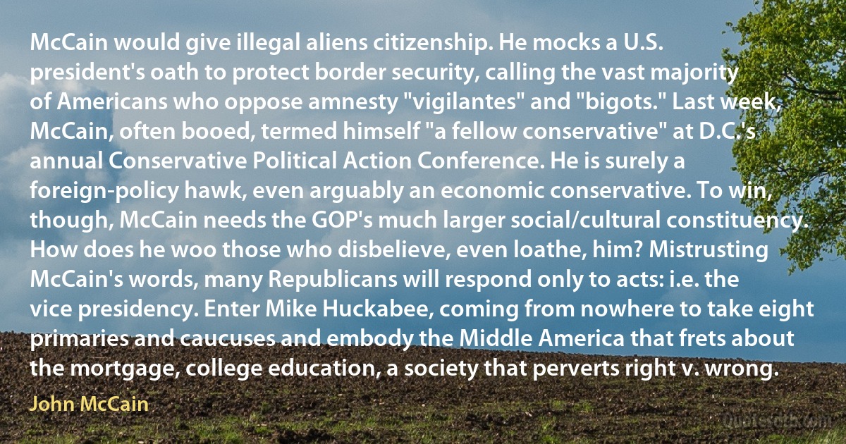 McCain would give illegal aliens citizenship. He mocks a U.S. president's oath to protect border security, calling the vast majority of Americans who oppose amnesty "vigilantes" and "bigots." Last week, McCain, often booed, termed himself "a fellow conservative" at D.C.'s annual Conservative Political Action Conference. He is surely a foreign-policy hawk, even arguably an economic conservative. To win, though, McCain needs the GOP's much larger social/cultural constituency. How does he woo those who disbelieve, even loathe, him? Mistrusting McCain's words, many Republicans will respond only to acts: i.e. the vice presidency. Enter Mike Huckabee, coming from nowhere to take eight primaries and caucuses and embody the Middle America that frets about the mortgage, college education, a society that perverts right v. wrong. (John McCain)