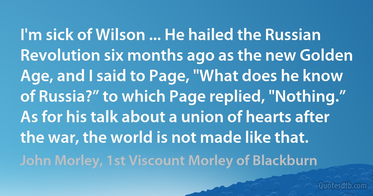 I'm sick of Wilson ... He hailed the Russian Revolution six months ago as the new Golden Age, and I said to Page, "What does he know of Russia?” to which Page replied, "Nothing.” As for his talk about a union of hearts after the war, the world is not made like that. (John Morley, 1st Viscount Morley of Blackburn)