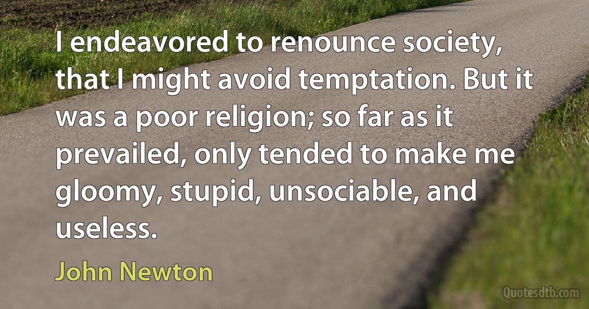 I endeavored to renounce society, that I might avoid temptation. But it was a poor religion; so far as it prevailed, only tended to make me gloomy, stupid, unsociable, and useless. (John Newton)