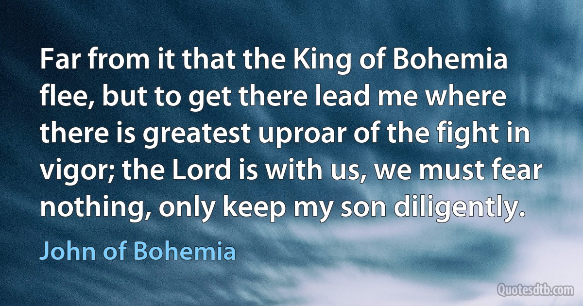 Far from it that the King of Bohemia flee, but to get there lead me where there is greatest uproar of the fight in vigor; the Lord is with us, we must fear nothing, only keep my son diligently. (John of Bohemia)