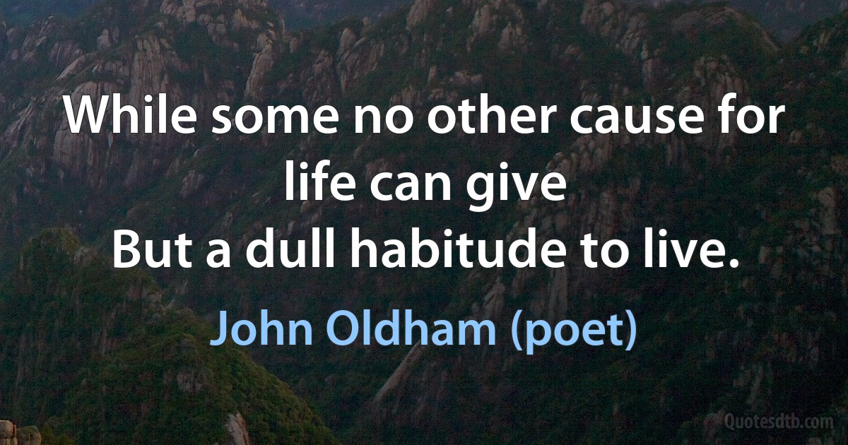 While some no other cause for life can give
But a dull habitude to live. (John Oldham (poet))