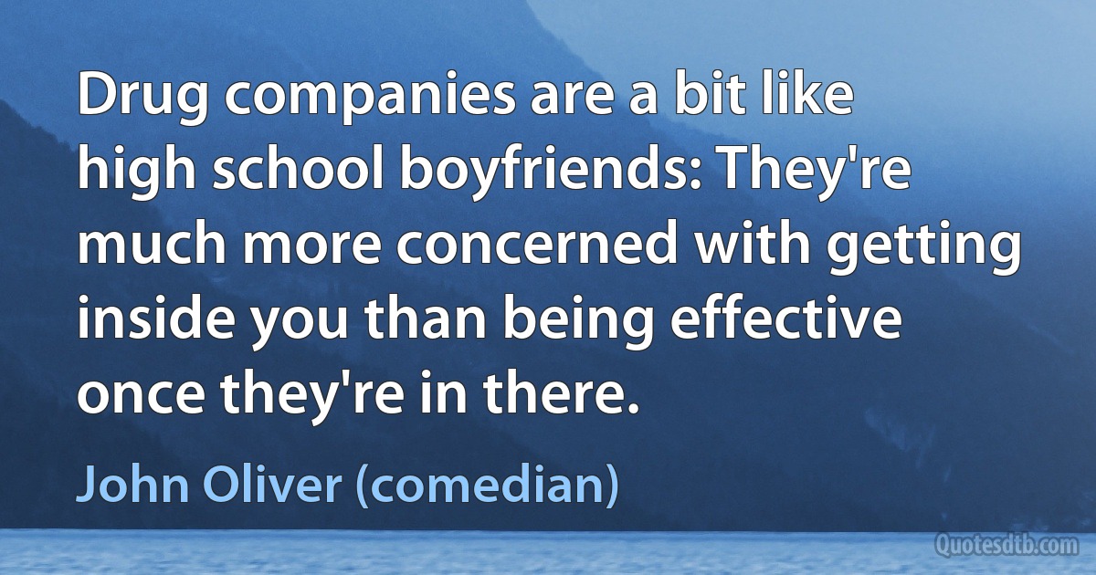 Drug companies are a bit like high school boyfriends: They're much more concerned with getting inside you than being effective once they're in there. (John Oliver (comedian))