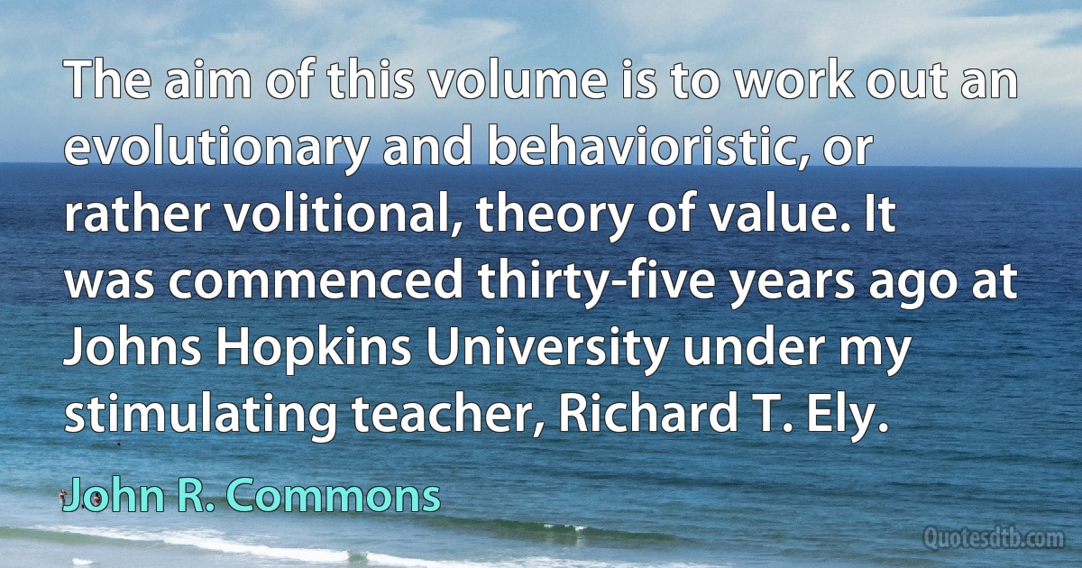 The aim of this volume is to work out an evolutionary and behavioristic, or rather volitional, theory of value. It was commenced thirty-five years ago at Johns Hopkins University under my stimulating teacher, Richard T. Ely. (John R. Commons)