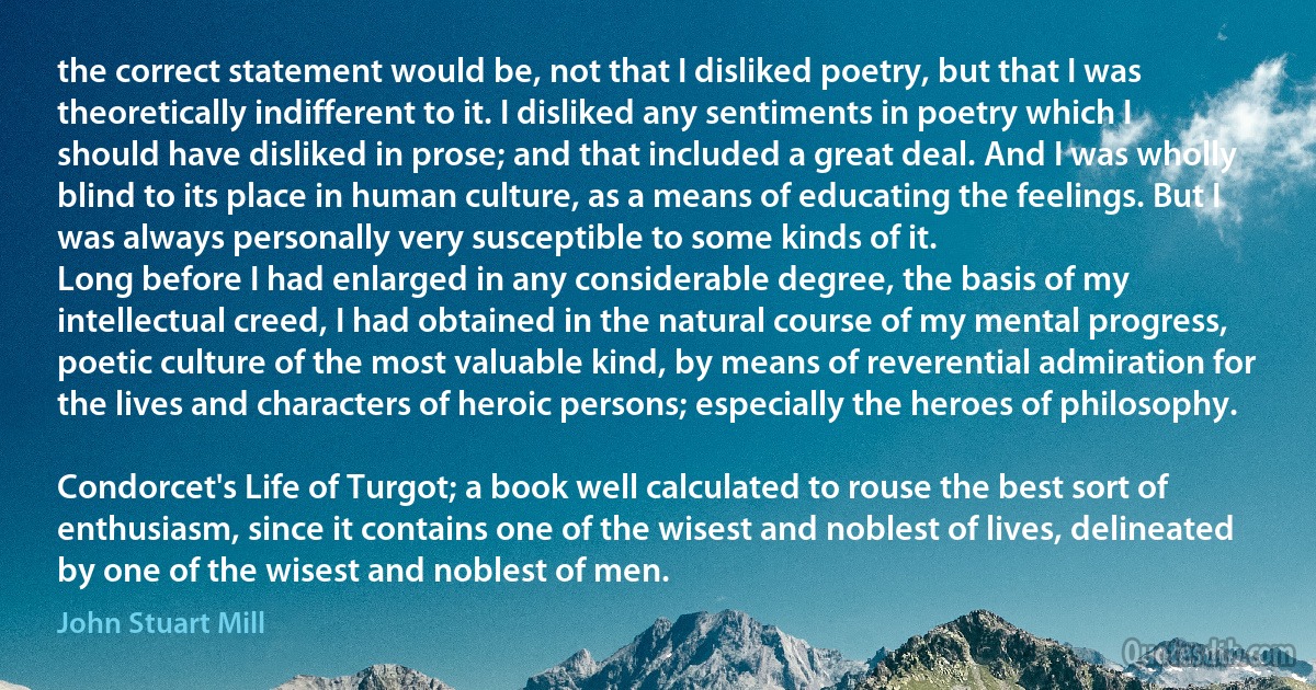 the correct statement would be, not that I disliked poetry, but that I was theoretically indifferent to it. I disliked any sentiments in poetry which I should have disliked in prose; and that included a great deal. And I was wholly blind to its place in human culture, as a means of educating the feelings. But I was always personally very susceptible to some kinds of it.
Long before I had enlarged in any considerable degree, the basis of my intellectual creed, I had obtained in the natural course of my mental progress, poetic culture of the most valuable kind, by means of reverential admiration for the lives and characters of heroic persons; especially the heroes of philosophy.

Condorcet's Life of Turgot; a book well calculated to rouse the best sort of enthusiasm, since it contains one of the wisest and noblest of lives, delineated by one of the wisest and noblest of men. (John Stuart Mill)