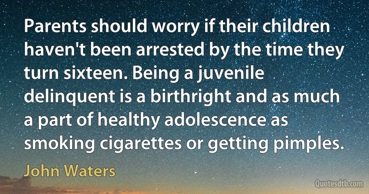 Parents should worry if their children haven't been arrested by the time they turn sixteen. Being a juvenile delinquent is a birthright and as much a part of healthy adolescence as smoking cigarettes or getting pimples. (John Waters)