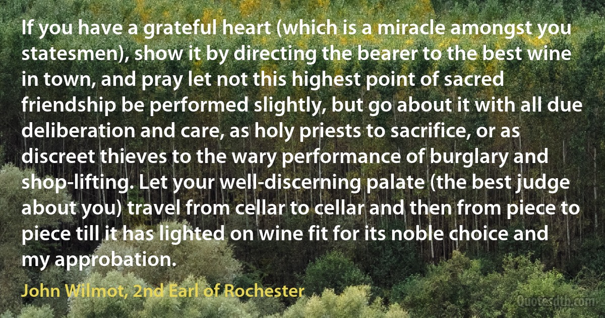 If you have a grateful heart (which is a miracle amongst you statesmen), show it by directing the bearer to the best wine in town, and pray let not this highest point of sacred friendship be performed slightly, but go about it with all due deliberation and care, as holy priests to sacrifice, or as discreet thieves to the wary performance of burglary and shop-lifting. Let your well-discerning palate (the best judge about you) travel from cellar to cellar and then from piece to piece till it has lighted on wine fit for its noble choice and my approbation. (John Wilmot, 2nd Earl of Rochester)