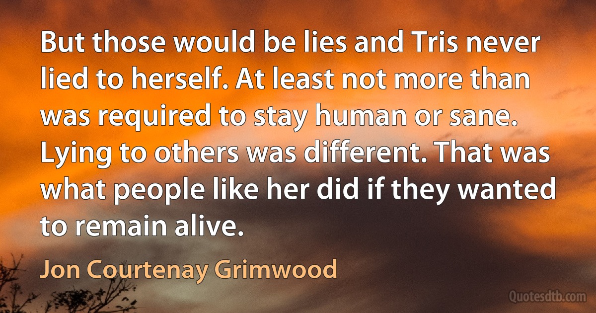 But those would be lies and Tris never lied to herself. At least not more than was required to stay human or sane. Lying to others was different. That was what people like her did if they wanted to remain alive. (Jon Courtenay Grimwood)