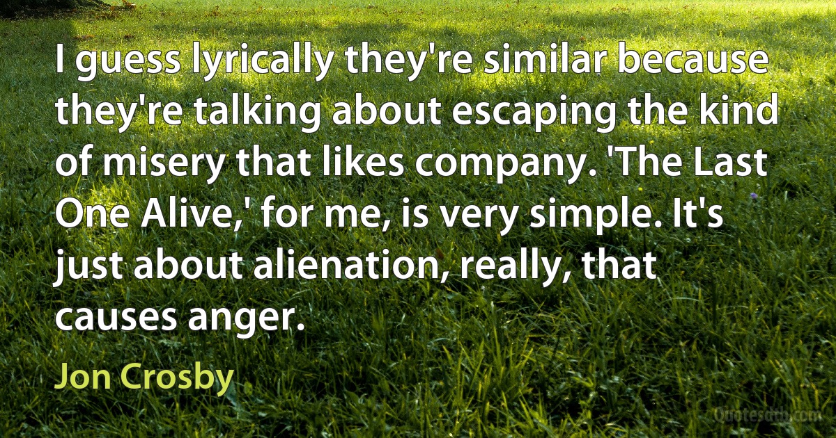 I guess lyrically they're similar because they're talking about escaping the kind of misery that likes company. 'The Last One Alive,' for me, is very simple. It's just about alienation, really, that causes anger. (Jon Crosby)