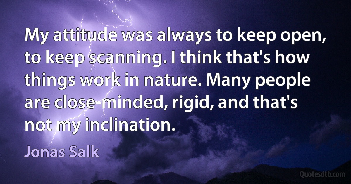 My attitude was always to keep open, to keep scanning. I think that's how things work in nature. Many people are close-minded, rigid, and that's not my inclination. (Jonas Salk)