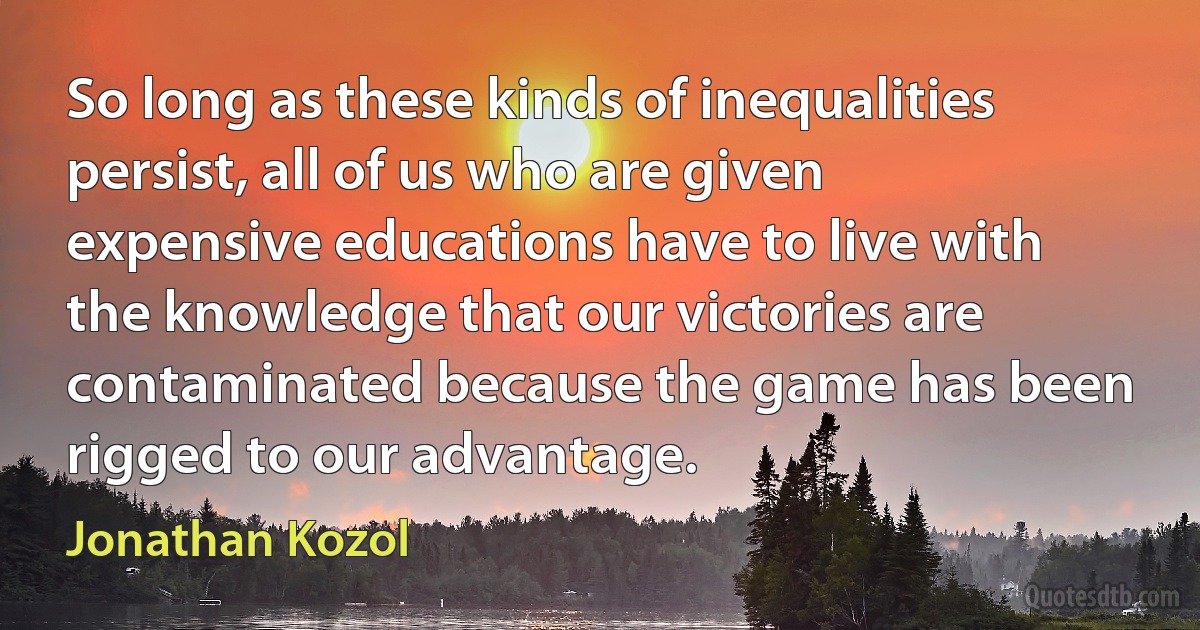 So long as these kinds of inequalities persist, all of us who are given expensive educations have to live with the knowledge that our victories are contaminated because the game has been rigged to our advantage. (Jonathan Kozol)