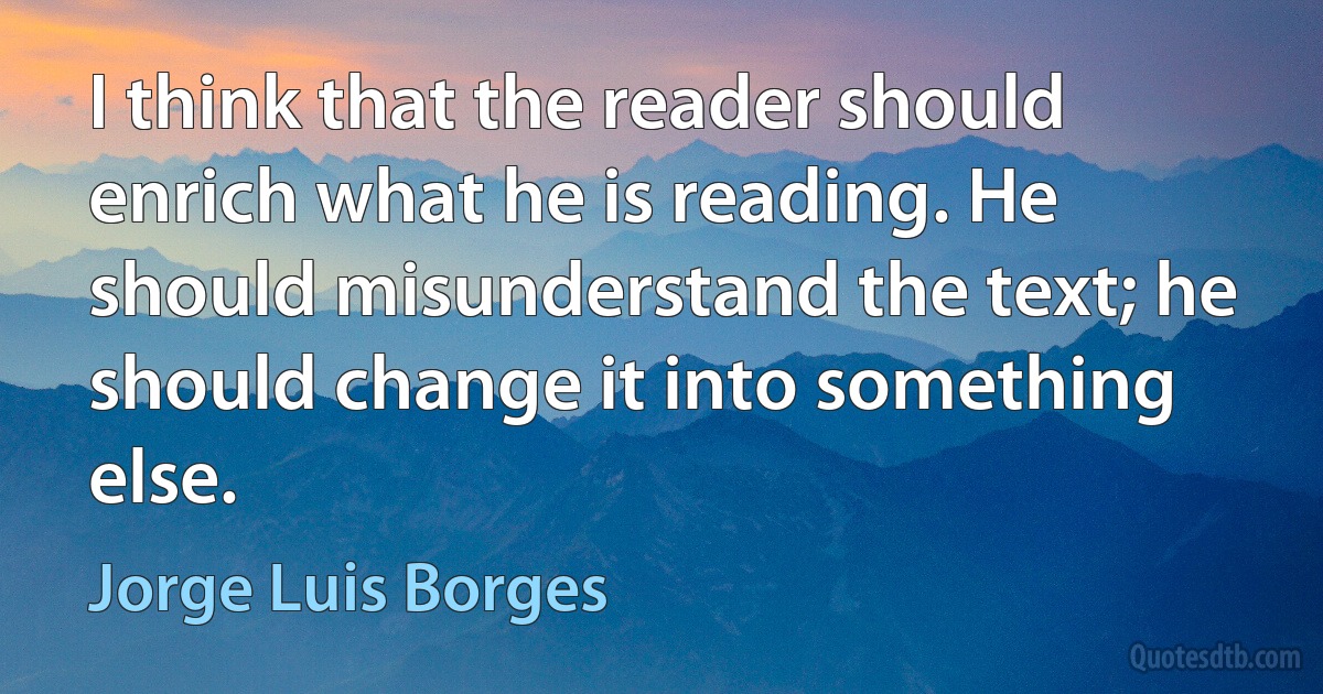 I think that the reader should enrich what he is reading. He should misunderstand the text; he should change it into something else. (Jorge Luis Borges)