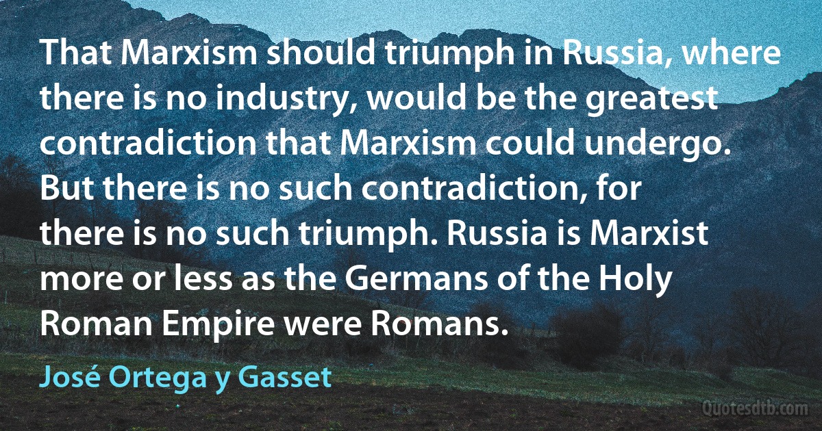 That Marxism should triumph in Russia, where there is no industry, would be the greatest contradiction that Marxism could undergo. But there is no such contradiction, for there is no such triumph. Russia is Marxist more or less as the Germans of the Holy Roman Empire were Romans. (José Ortega y Gasset)