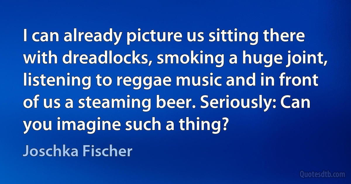 I can already picture us sitting there with dreadlocks, smoking a huge joint, listening to reggae music and in front of us a steaming beer. Seriously: Can you imagine such a thing? (Joschka Fischer)