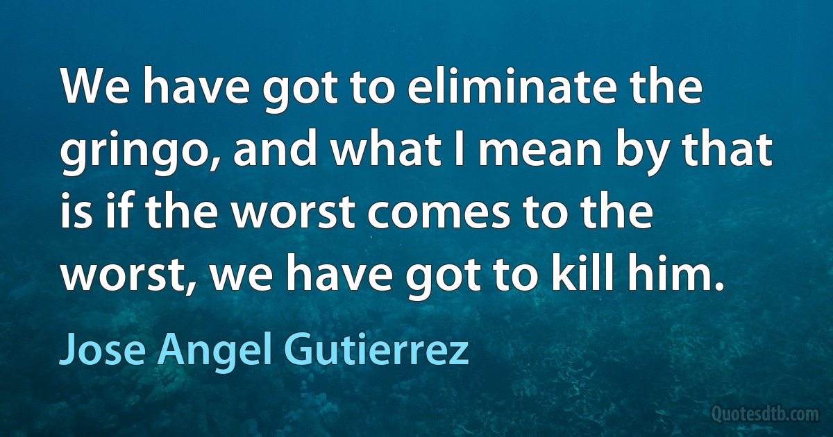 We have got to eliminate the gringo, and what I mean by that is if the worst comes to the worst, we have got to kill him. (Jose Angel Gutierrez)