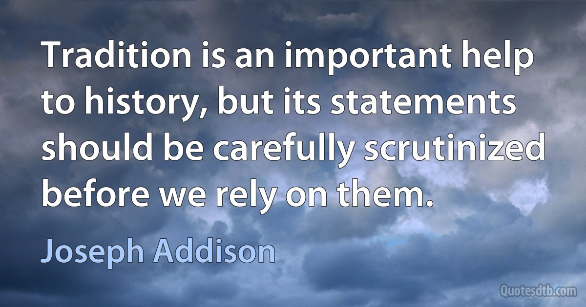 Tradition is an important help to history, but its statements should be carefully scrutinized before we rely on them. (Joseph Addison)