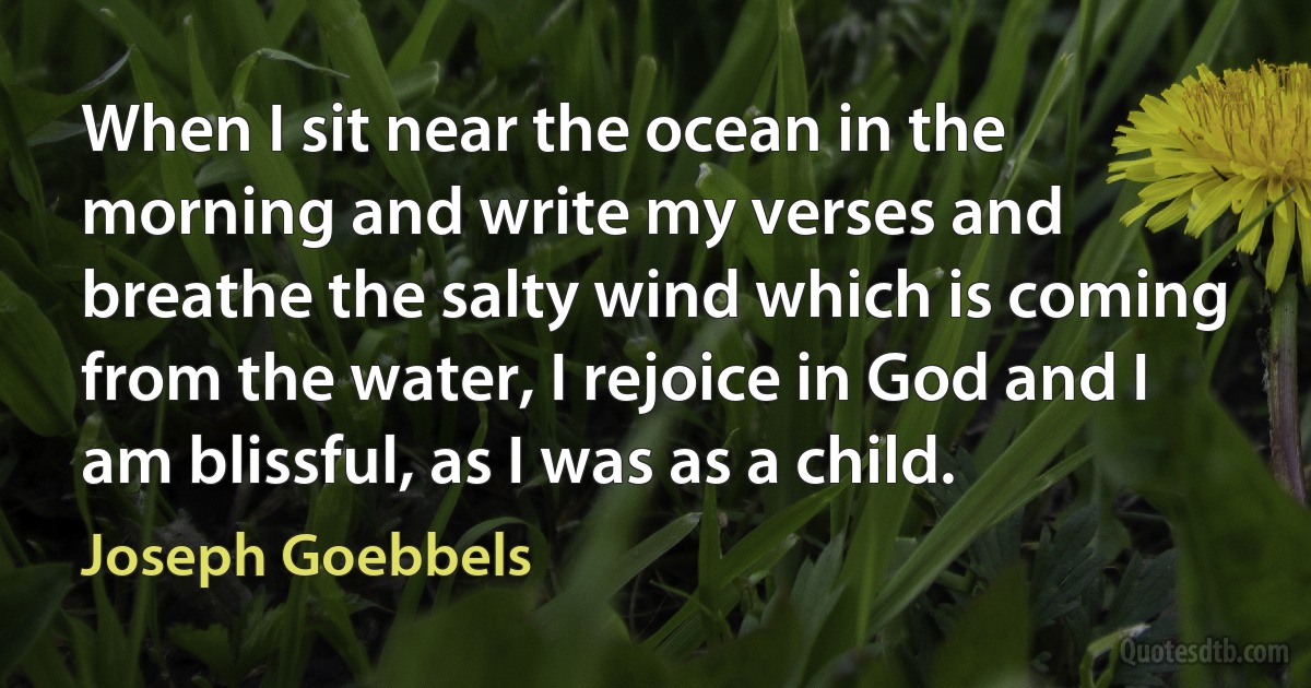 When I sit near the ocean in the morning and write my verses and breathe the salty wind which is coming from the water, I rejoice in God and I am blissful, as I was as a child. (Joseph Goebbels)