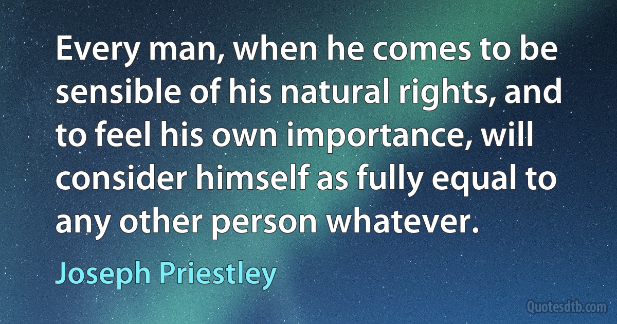 Every man, when he comes to be sensible of his natural rights, and to feel his own importance, will consider himself as fully equal to any other person whatever. (Joseph Priestley)