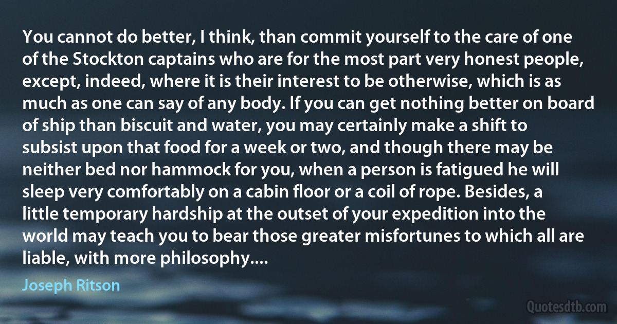 You cannot do better, I think, than commit yourself to the care of one of the Stockton captains who are for the most part very honest people, except, indeed, where it is their interest to be otherwise, which is as much as one can say of any body. If you can get nothing better on board of ship than biscuit and water, you may certainly make a shift to subsist upon that food for a week or two, and though there may be neither bed nor hammock for you, when a person is fatigued he will sleep very comfortably on a cabin floor or a coil of rope. Besides, a little temporary hardship at the outset of your expedition into the world may teach you to bear those greater misfortunes to which all are liable, with more philosophy.... (Joseph Ritson)