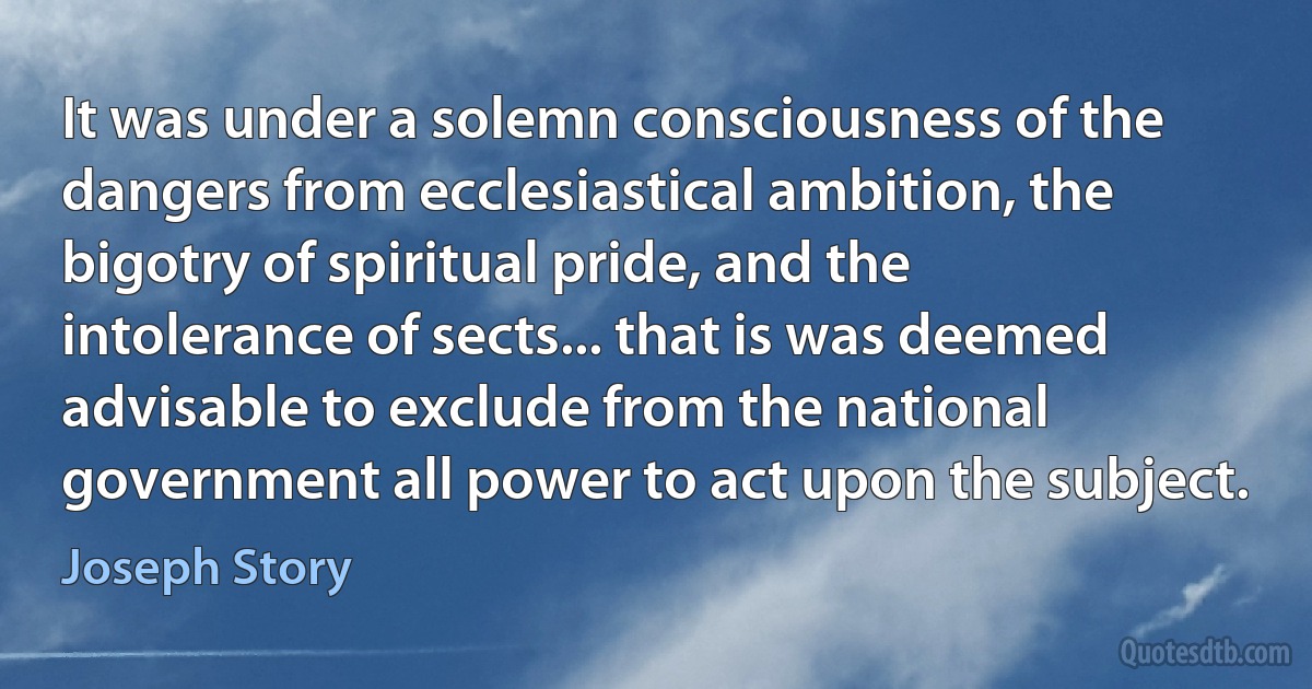 It was under a solemn consciousness of the dangers from ecclesiastical ambition, the bigotry of spiritual pride, and the intolerance of sects... that is was deemed advisable to exclude from the national government all power to act upon the subject. (Joseph Story)