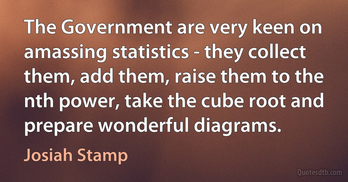 The Government are very keen on amassing statistics - they collect them, add them, raise them to the nth power, take the cube root and prepare wonderful diagrams. (Josiah Stamp)