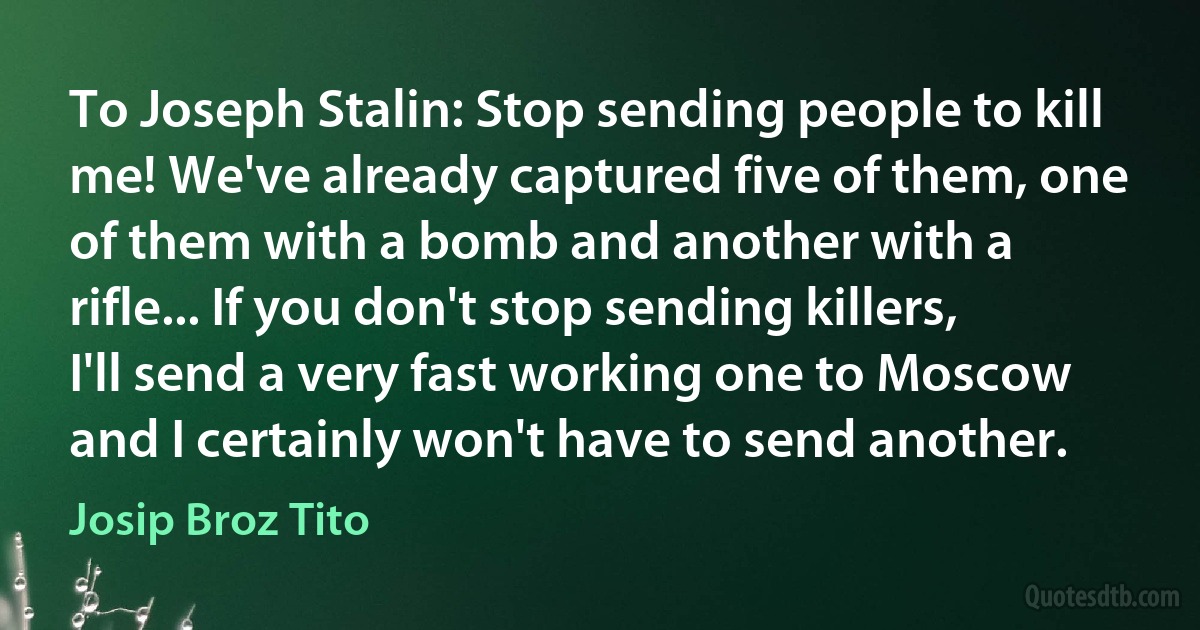 To Joseph Stalin: Stop sending people to kill me! We've already captured five of them, one of them with a bomb and another with a rifle... If you don't stop sending killers, I'll send a very fast working one to Moscow and I certainly won't have to send another. (Josip Broz Tito)