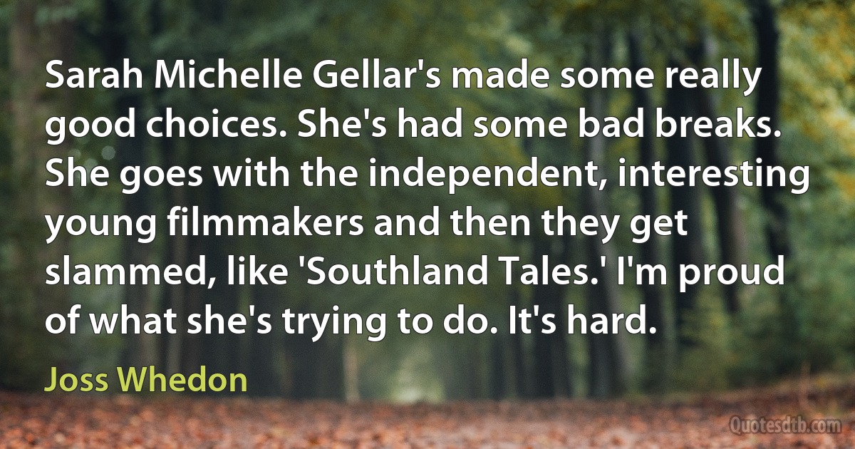 Sarah Michelle Gellar's made some really good choices. She's had some bad breaks. She goes with the independent, interesting young filmmakers and then they get slammed, like 'Southland Tales.' I'm proud of what she's trying to do. It's hard. (Joss Whedon)