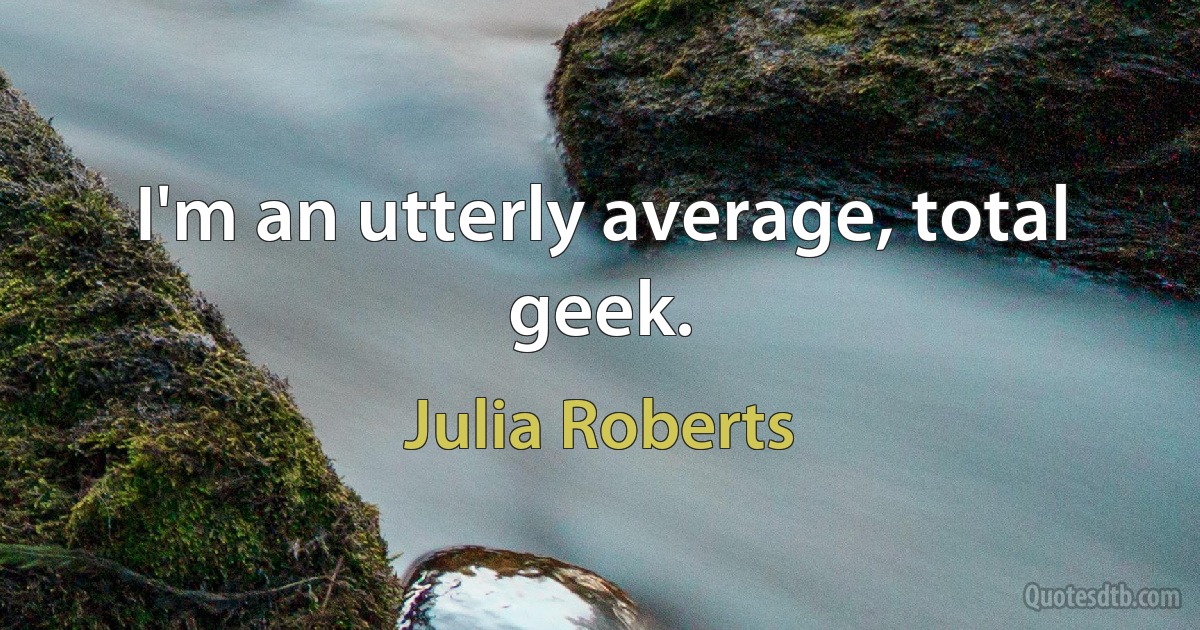 I'm an utterly average, total geek. (Julia Roberts)